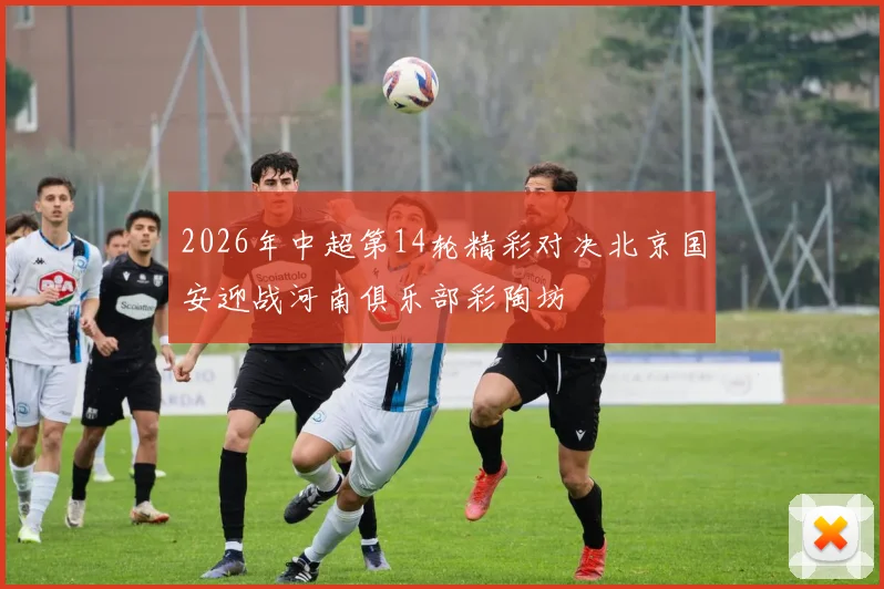 2026年中超第14轮精彩对决北京国安迎战河南俱乐部彩陶坊
