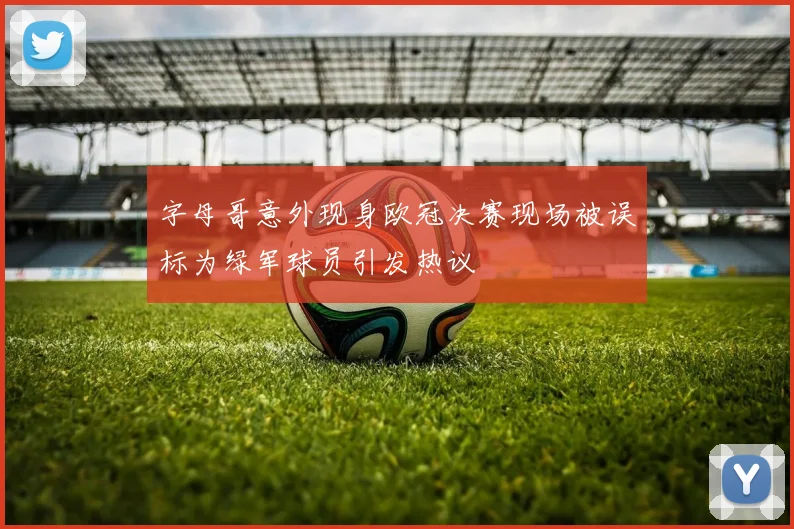 字母哥意外现身欧冠决赛现场被误标为绿军球员引发热议