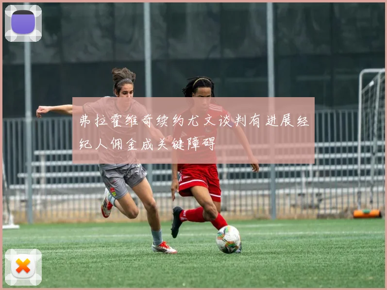 弗拉霍维奇续约尤文谈判有进展经纪人佣金成关键障碍