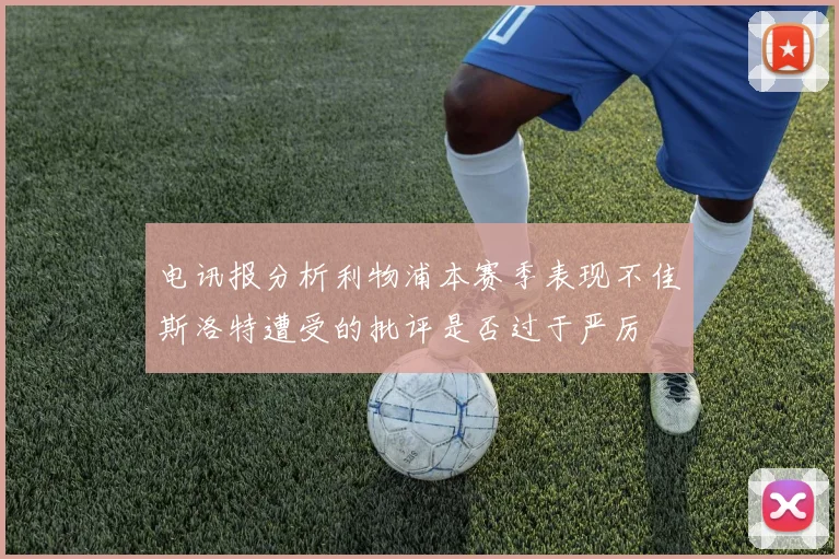 电讯报分析利物浦本赛季表现不佳斯洛特遭受的批评是否过于严厉