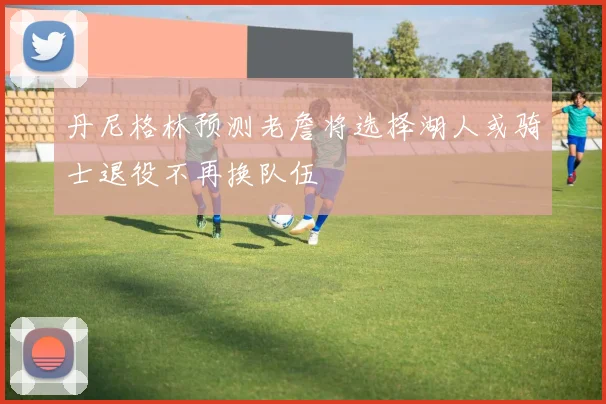丹尼格林预测老詹将选择湖人或骑士退役不再换队伍