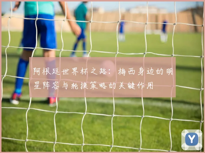 阿根廷世界杯之路：梅西身边的明星阵容与轮换策略的关键作用