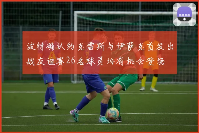 波特确认约克雷斯与伊萨克首发出战友谊赛26名球员均有机会登场