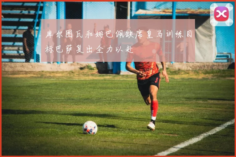 库尔图瓦和姆巴佩缺席皇马训练目标巴萨复出全力以赴