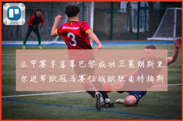 法甲赛季落幕巴黎成功卫冕朗斯里尔进军欧冠马赛征战欧联南特梅斯不幸降级