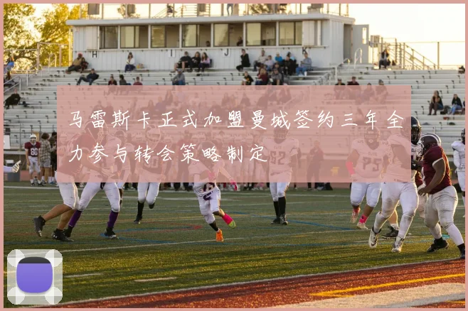 马雷斯卡正式加盟曼城签约三年全力参与转会策略制定