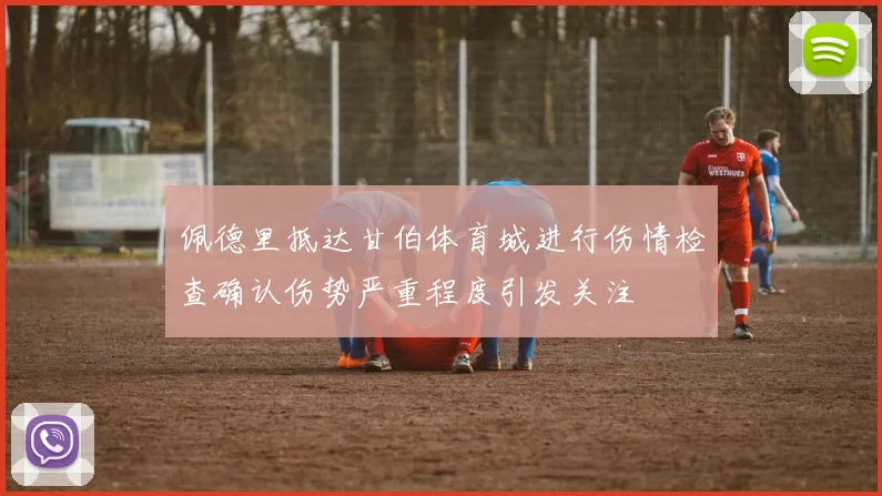 佩德里抵达甘伯体育城进行伤情检查确认伤势严重程度引发关注