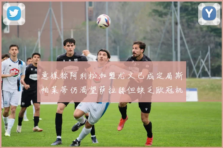意媒称阿利松加盟尤文已成定局斯帕莱蒂仍渴望萨拉赫但缺乏欧冠机会