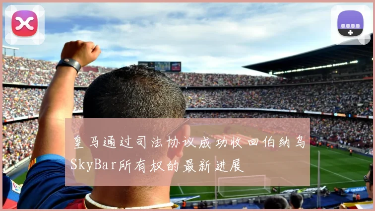 皇马通过司法协议成功收回伯纳乌SkyBar所有权的最新进展