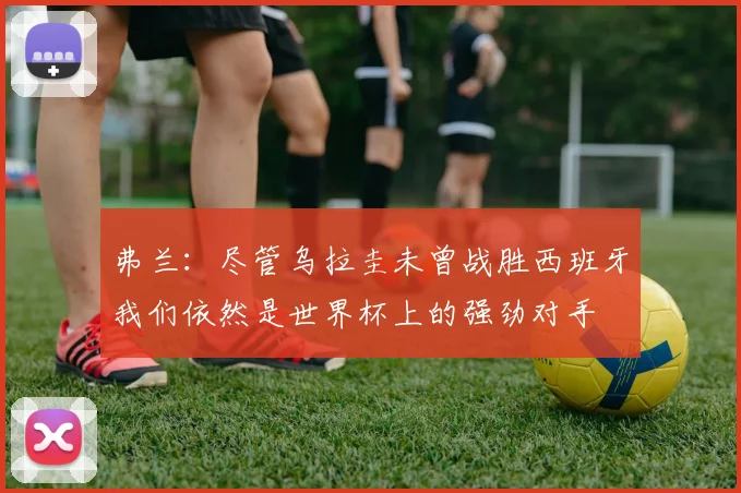 弗兰：尽管乌拉圭未曾战胜西班牙我们依然是世界杯上的强劲对手