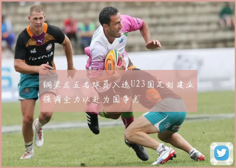 铜梁龙五名球员入选U23国足刘建业强调全力以赴为国争光