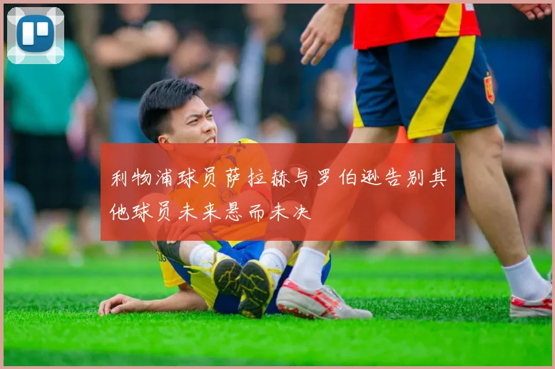 利物浦球员萨拉赫与罗伯逊告别其他球员未来悬而未决