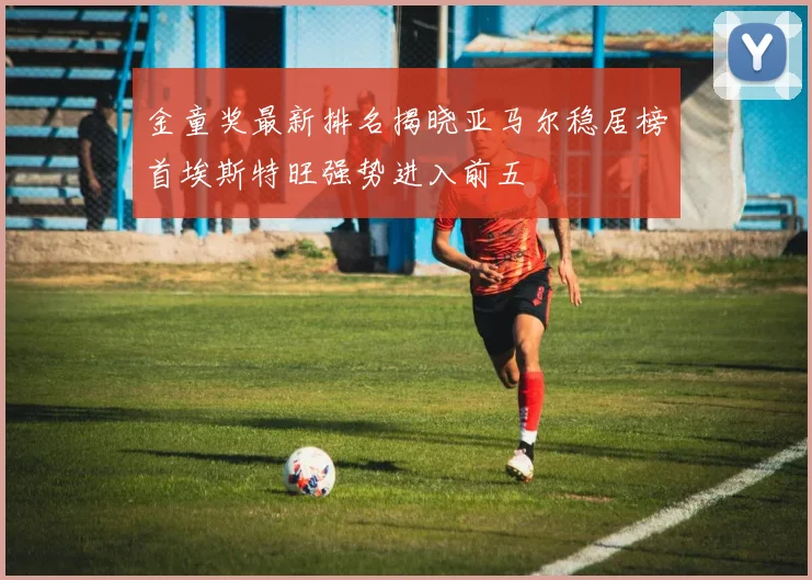 金童奖最新排名揭晓亚马尔稳居榜首埃斯特旺强势进入前五