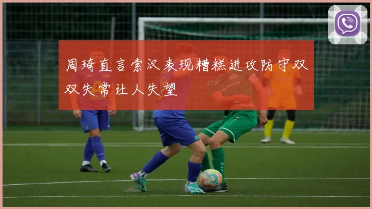 周琦直言索汉表现糟糕进攻防守双双失常让人失望