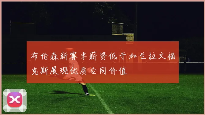 布伦森新赛季薪资低于加兰拉文福克斯展现优质合同价值
